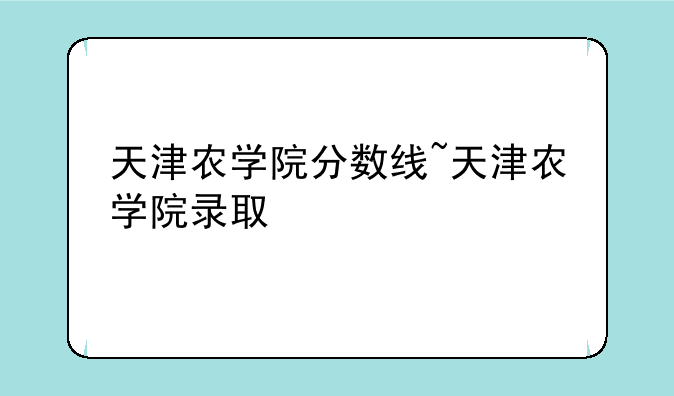 天津农学院分数线~天津农学院录取