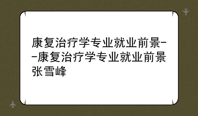 康复治疗学专业就业前景--康复治疗学专业就业前景张雪峰