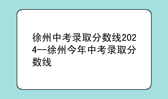 徐州中考录取分数线2024--徐州今年中考录取分数线
