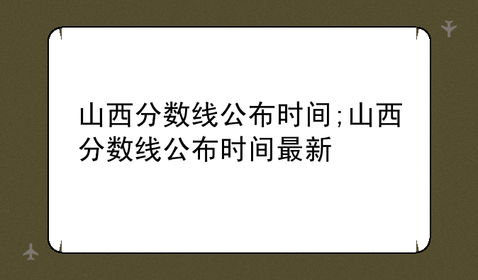 山西分数线公布时间;山西分数线公布时间最新