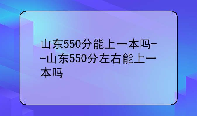 山东550分能上一本吗--山东550分左右能上一本吗