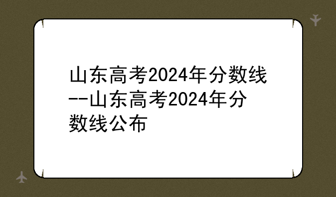 山东高考2024年分数线--山东高考2024年分数线公布