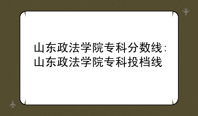 山东政法学院专科分数线:山东政法学院专科投档线