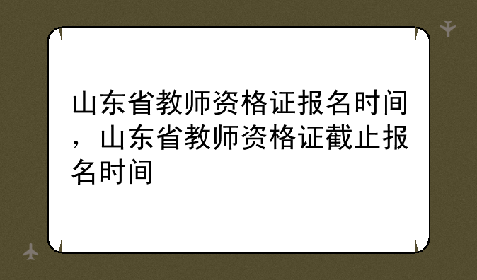 山东省教师资格证报名时间，山东省教师资格证截止报名时间