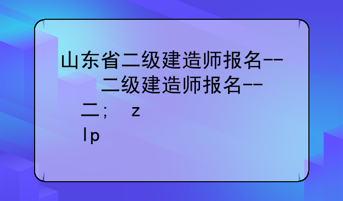 山东省二级建造师报名--山东省二级建造师报名时间2025年