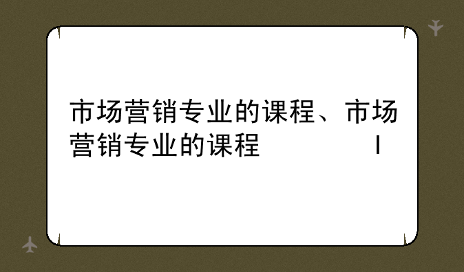 市场营销专业的课程、市场营销专业的课程体系