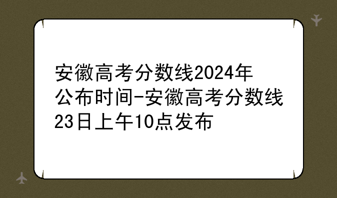 安徽高考分数线2024年公布时间-安徽高考分数线23日上午10点发布