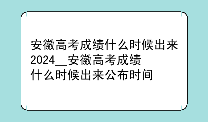 安徽高考成绩什么时候出来2024__安徽高考成绩什么时候出来公布时间