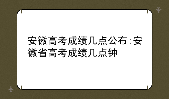 安徽高考成绩几点公布:安徽省高考成绩几点钟