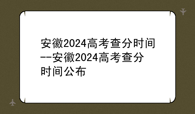 安徽2024高考查分时间--安徽2024高考查分时间公布