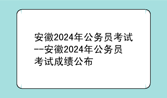 安徽2024年公务员考试--安徽2024年公务员考试成绩公布