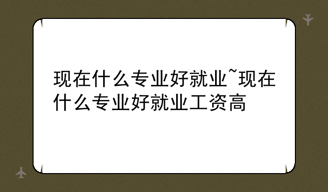 现在什么专业好就业~现在什么专业好就业工资高