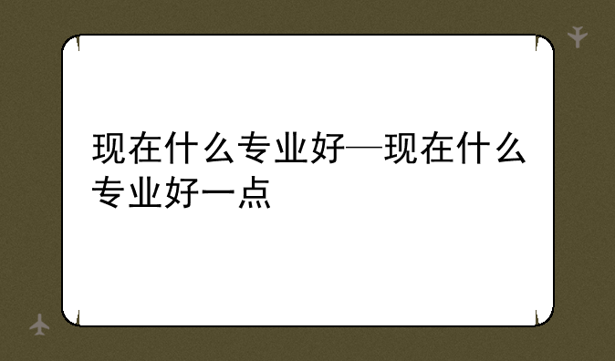 现在什么专业好—现在什么专业好一点