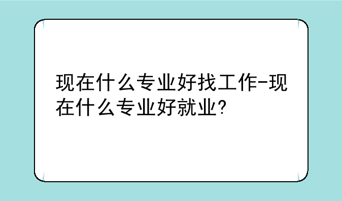 现在什么专业好找工作-现在什么专业好就业?