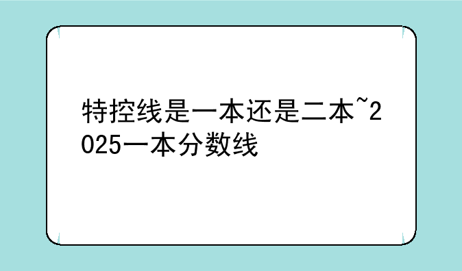 特控线是一本还是二本~2025一本分数线