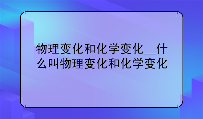 物理变化和化学变化__什么叫物理变化和化学变化