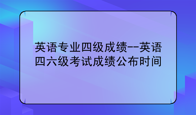 英语专业四级成绩--英语四六级考试成绩公布时间