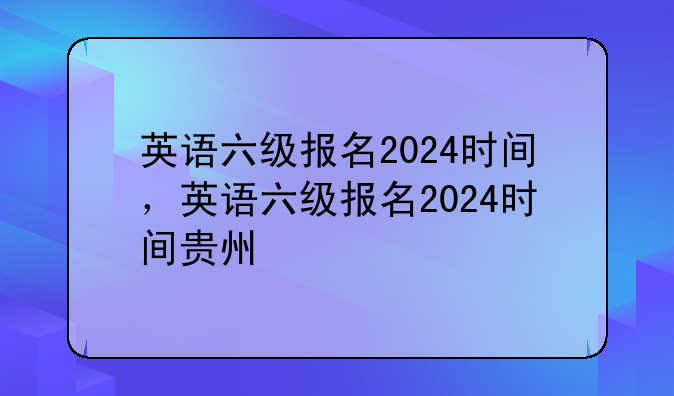 英语六级报名2024时间，英语六级报名2024时间贵州