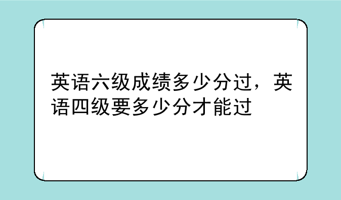 英语六级成绩多少分过，英语四级要多少分才能过