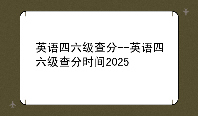 英语四六级查分--英语四六级查分时间2025
