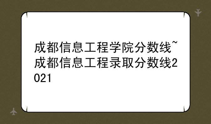 成都信息工程学院分数线~成都信息工程录取分数线2021