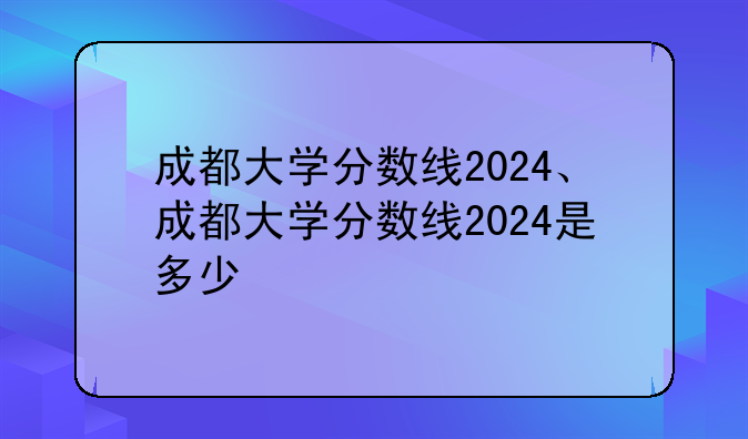 成都大学分数线2024、成都大学分数线2024是多少