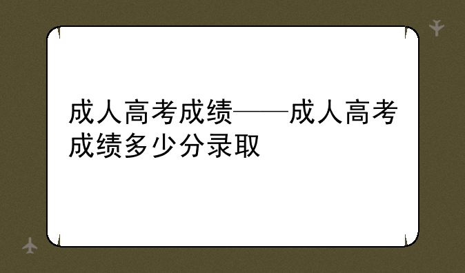 成人高考成绩——成人高考成绩多少分录取