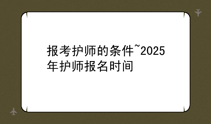 报考护师的条件~2025年护师报名时间