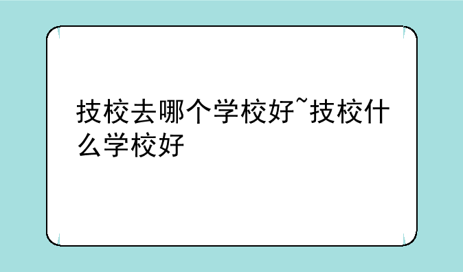 技校去哪个学校好~技校什么学校好