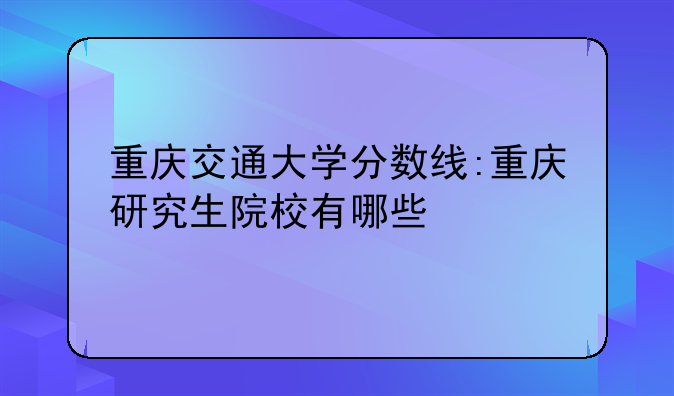 重庆交通大学分数线:重庆研究生院校有哪些