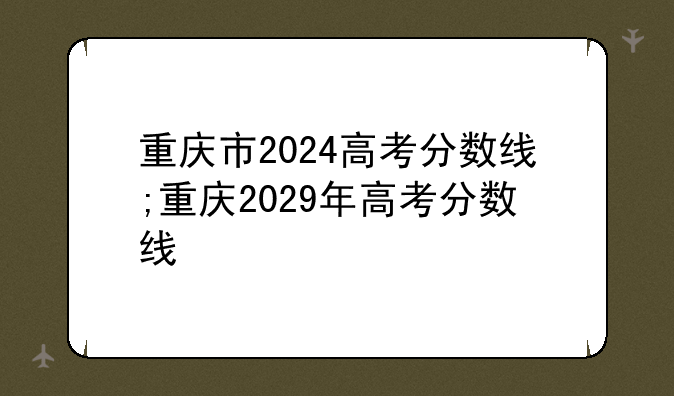 重庆市2024高考分数线;重庆2029年高考分数线