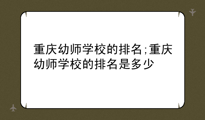 重庆幼师学校的排名;重庆幼师学校的排名是多少