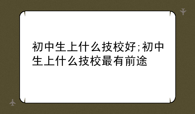 初中生上什么技校好;初中生上什么技校最有前途