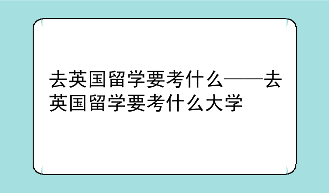 去英国留学要考什么——去英国留学要考什么大学