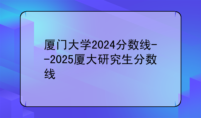 厦门大学2024分数线--2025厦大研究生分数线