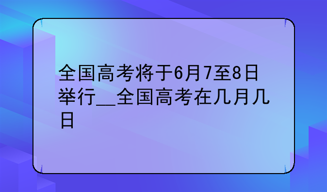 全国高考将于6月7至8日举行__全国高考在几月几日