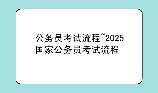 公务员考试流程~2025国家公务员考试流程