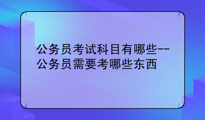 公务员考试科目有哪些--公务员需要考哪些东西