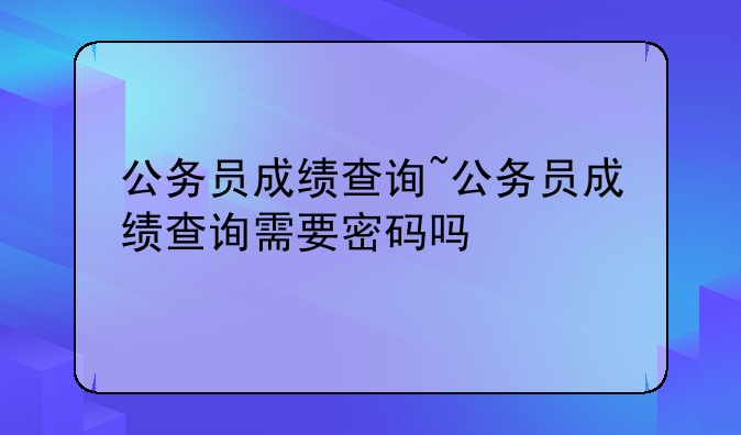 公务员成绩查询~公务员成绩查询需要密码吗