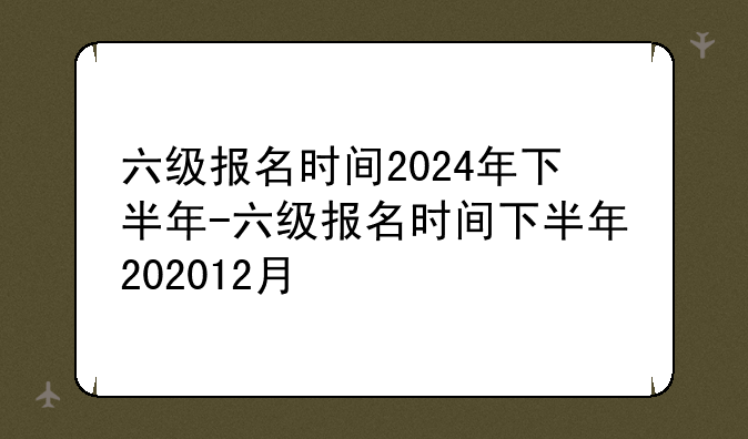 六级报名时间2024年下半年-六级报名时间下半年202012月