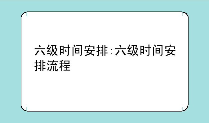 六级时间安排:六级时间安排流程