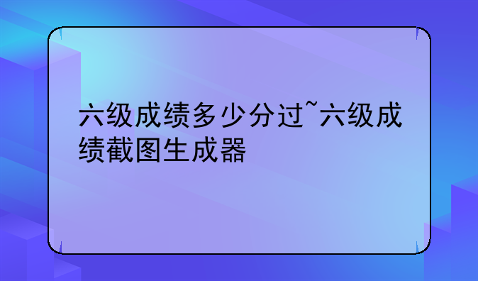 六级成绩多少分过~六级成绩截图生成器
