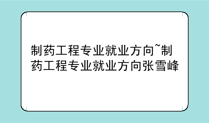 制药工程专业就业方向~制药工程专业就业方向张雪峰