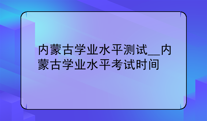 内蒙古学业水平测试__内蒙古学业水平考试时间