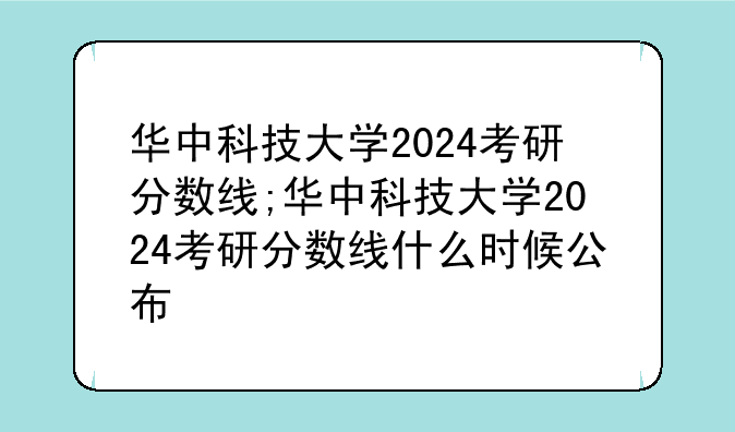 华中科技大学2024考研分数线;华中科技大学2024考研分数线什么时候公布